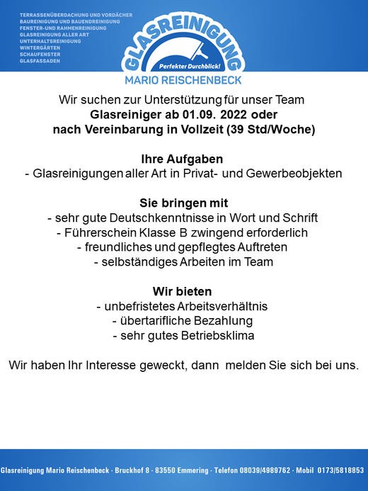 Wir suchen zur Unterstützung für unser Team  Glasreiniger in Vollzeit (39 Std/Woche) Ihre Aufgaben Glasreinigungen aller Art in Privat- und Gewerbeobjekten Sie bringen mit sehr gute Deutschkenntnisse in Wort und Schrift Führerschein Klasse B zwingend erforderlich freundliches und gepflegtes Auftreten selbständiges Arbeiten im Team Wir bieten unbefristetes Arbeitsverhältnis übertarifliche Bezahlung sehr gutes Betriebsklima  Wir haben Ihr Interesse geweckt, dann melden Sie sich bei uns Glasreinigung Marion Reischenbeck, Bruckhof 8, 83550 Emmering, Tel: 08039-4989762