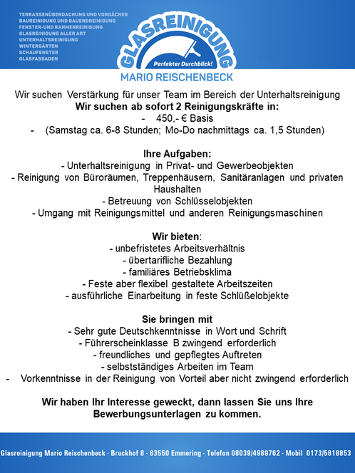 Wir suchen zur Unterstützung für unser Team im Bereich der Unterhaltsreinigung 2 Reinigungskräfte in 520 Euro Basis (Samstag 6-8 Std, Montag - Donnerstag nachmittags ca. 1,5 Std) Ihre Aufgaben Unterhaltsreinigung in Privat- und Gewerbeobjekten Reinigung von Büroräumen, Treppenhäusern, Sanitäranlagen und privaten Haushalten Betreuung von Schlüsselobjekten Umgang mit Reinigungsmittel und anderen Reinigungsmaschinen Sie bringen mit sehr gute Deutschkenntnisse in Wort und Schrift Führerschein Klasse B zwingend erforderlich freundliches und gepflegtes Auftreten selbständiges Arbeiten im Team Vorkenntnisse in der Reinigung von Vorteil aber nicht zwingend erforderlich Wir bieten unbefristetes Arbeitsverhältnis übertarifliche Bezahlung familäres Betriebsklima Feste aber flexibel gestaltete Arbeitszeiten ausführliche Einarbeitung in feste Schlüßelobjekte  Wir haben Ihr Interesse geweckt, dann melden Sie sich bei uns Glasreinigung Marion Reischenbeck, Bruckhof 8, 83550 Emmering, Tel: 08039-4989762